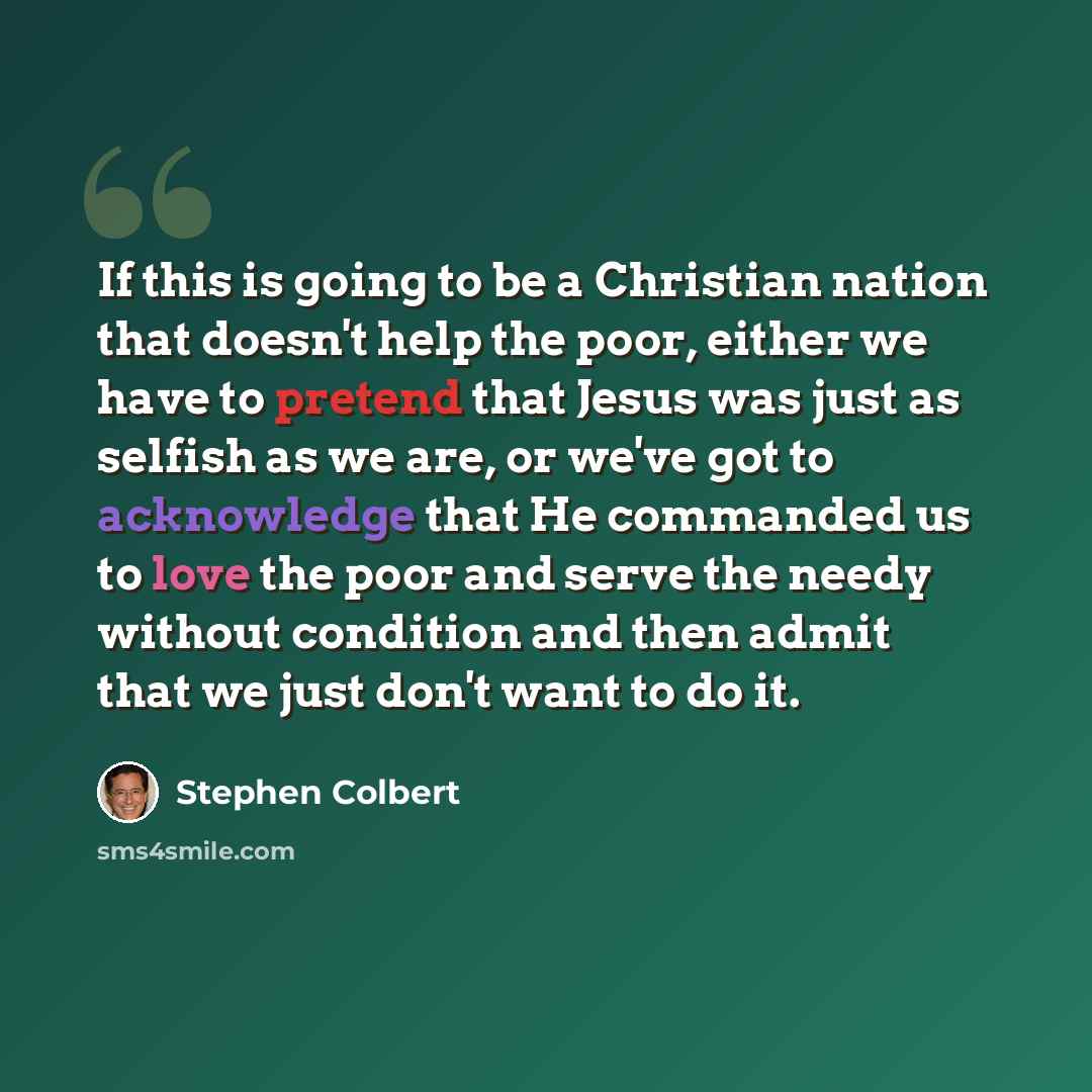 “If this is going to be a Christian nation that doesn't help the poor, either we have to pretend that Jesus was just as selfish as we are, or we've got to acknowledge that He commanded us to love the poor and serve the needy without condition and then admit that we just don't want to do it.” quote by Stephen Colbert