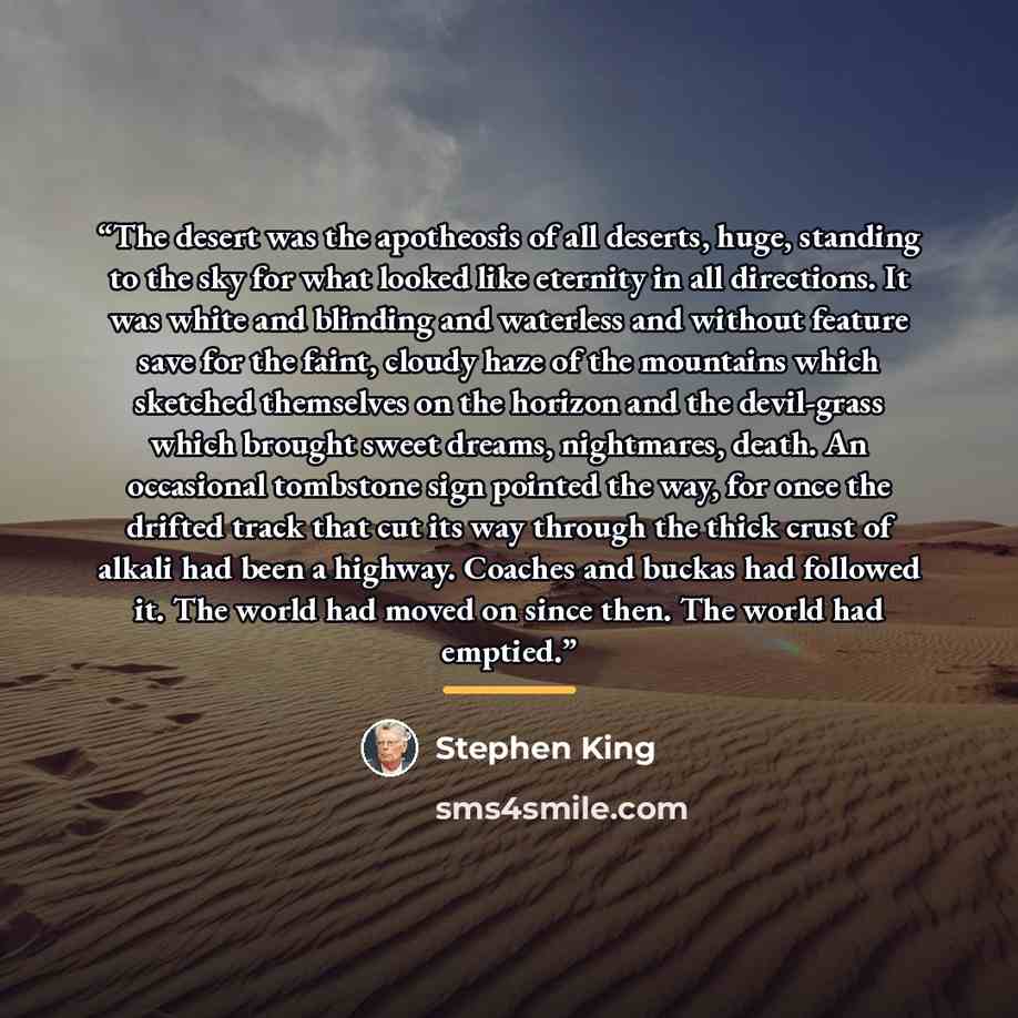 “The desert was the apotheosis of all deserts, huge, standing to the sky for what looked like eternity in all directions. It was white and blinding and waterless and without feature save for the faint, cloudy haze of the mountains which sketched themselves on the horizon and the devil-grass which…” quote by Stephen King