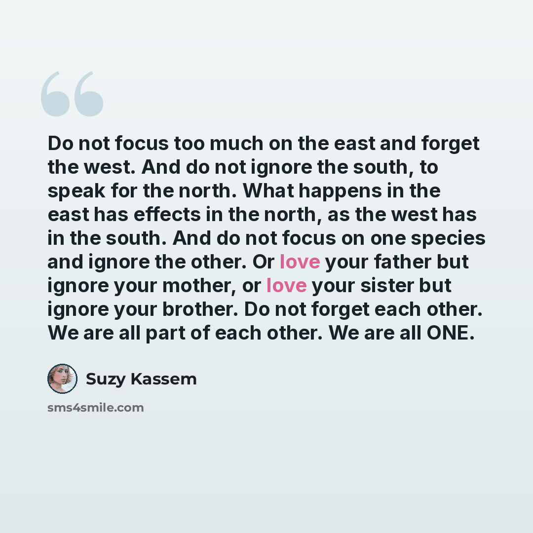 “Do not focus too much on the east and forget the west. And do not ignore the south, to speak for the north. What happens in the east has effects in the north, as the west has in the south. And do not focus on one species and ignore the other. Or love your father but ignore your mother, or love…” quote by Suzy Kassem