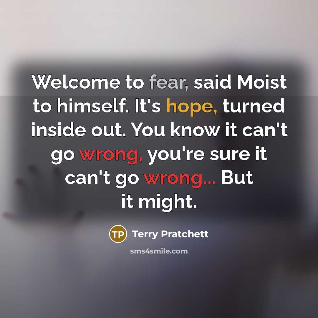 “Welcome to fear, said Moist to himself. It's hope, turned inside out. You know it can't go wrong, you're sure it can't go wrong... But it might.” quote by Terry Pratchett