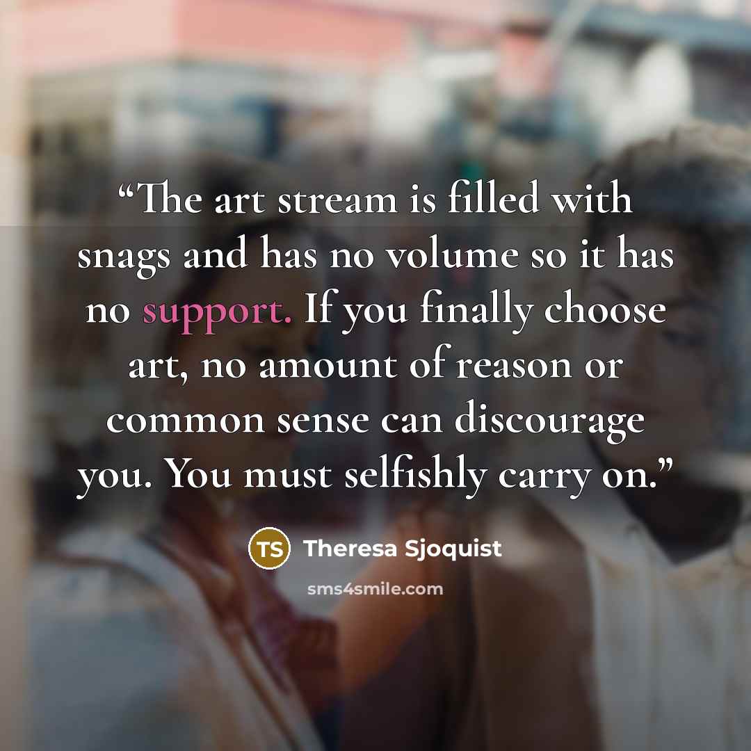 “The art stream is filled with snags and has no volume so it has no support. If you finally choose art, no amount of reason or common sense can discourage you. You must selfishly carry on.” quote by Theresa Sjoquist