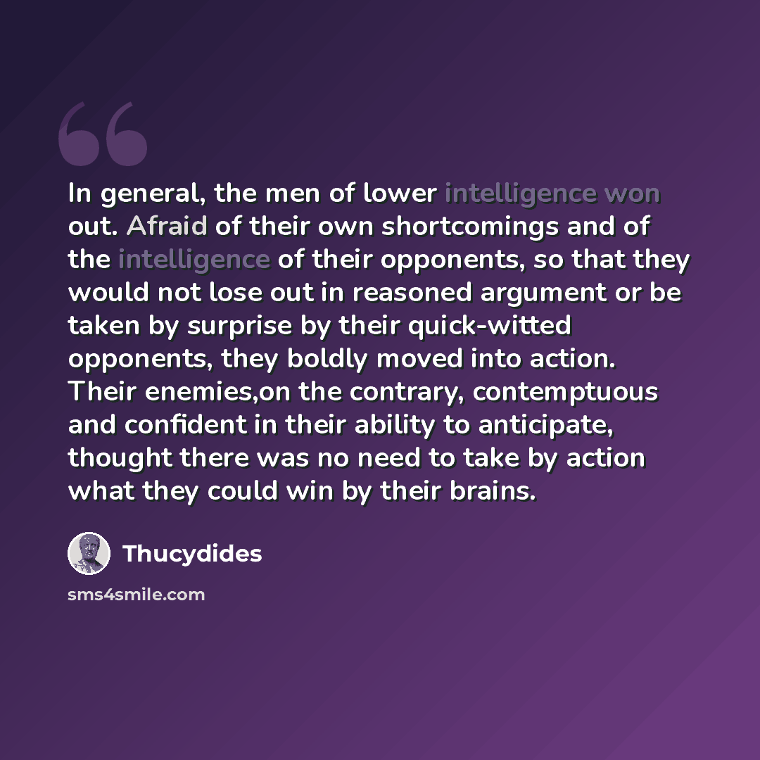 “In general, the men of lower intelligence won out. Afraid of their own shortcomings and of the intelligence of their opponents, so that they would not lose out in reasoned argument or be taken by surprise by their quick-witted opponents, they boldly moved into action. Their enemies,on the…” quote by Thucydides