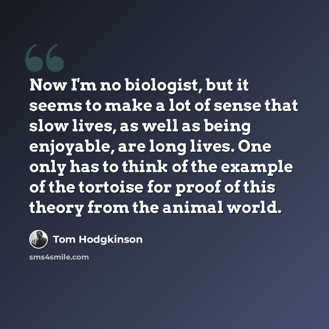 “Now I'm no biologist, but it seems to make a lot of sense that slow lives, as well as being enjoyable, are long lives. One only has to think of the example of the tortoise for proof of this theory from the animal world.” quote by Tom Hodgkinson