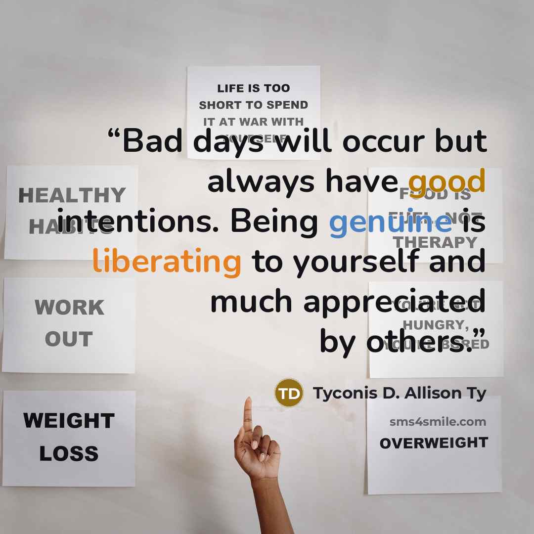 “Bad days will occur but always have good intentions. Being genuine is liberating to yourself and much appreciated by others.” quote by Tyconis D. Allison Ty