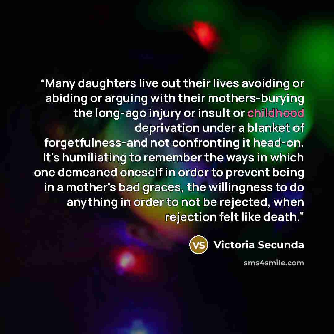 “Many daughters live out their lives avoiding or abiding or arguing with their mothers-burying the long-ago injury or insult or childhood deprivation under a blanket of forgetfulness-and not confronting it head-on. It's humiliating to remember the ways in which one demeaned oneself in order to…” quote by Victoria Secunda