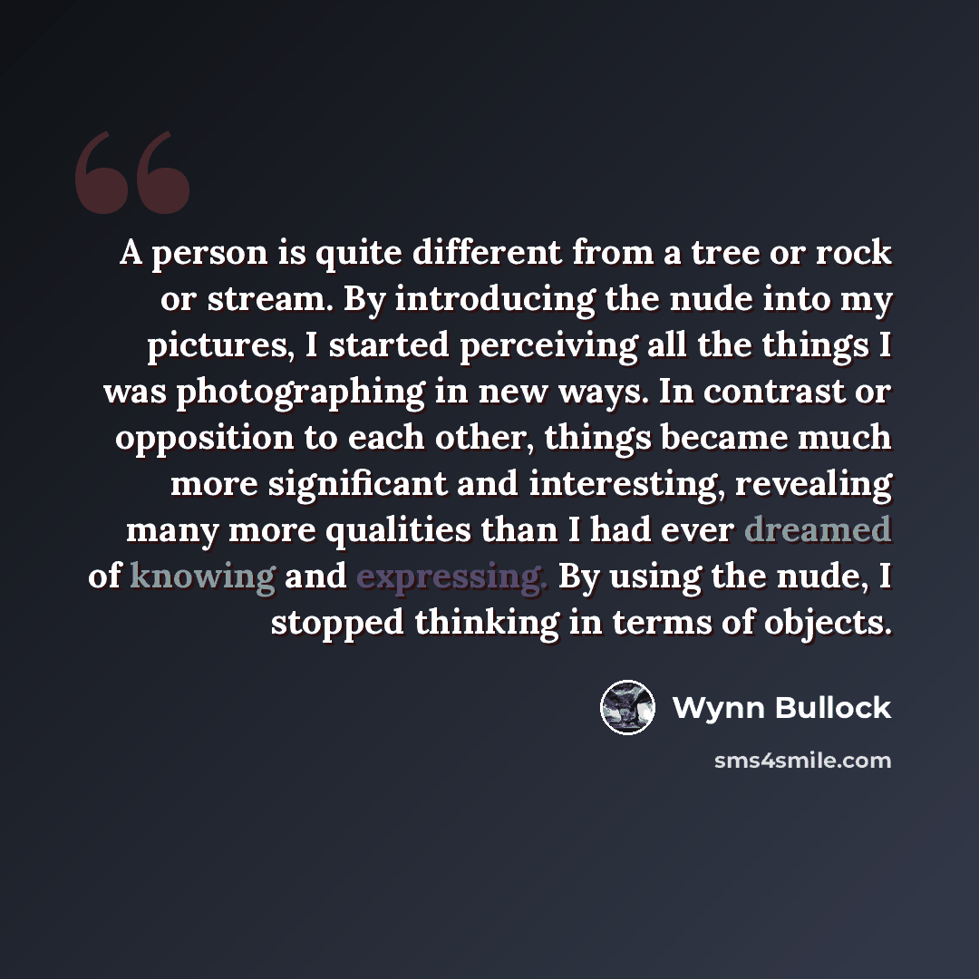 “A person is quite different from a tree or rock or stream. By introducing the nude into my pictures, I started perceiving all the things I was photographing in new ways. In contrast or opposition to each other, things became much more significant and interesting, revealing many more qualities than…” quote by Wynn Bullock