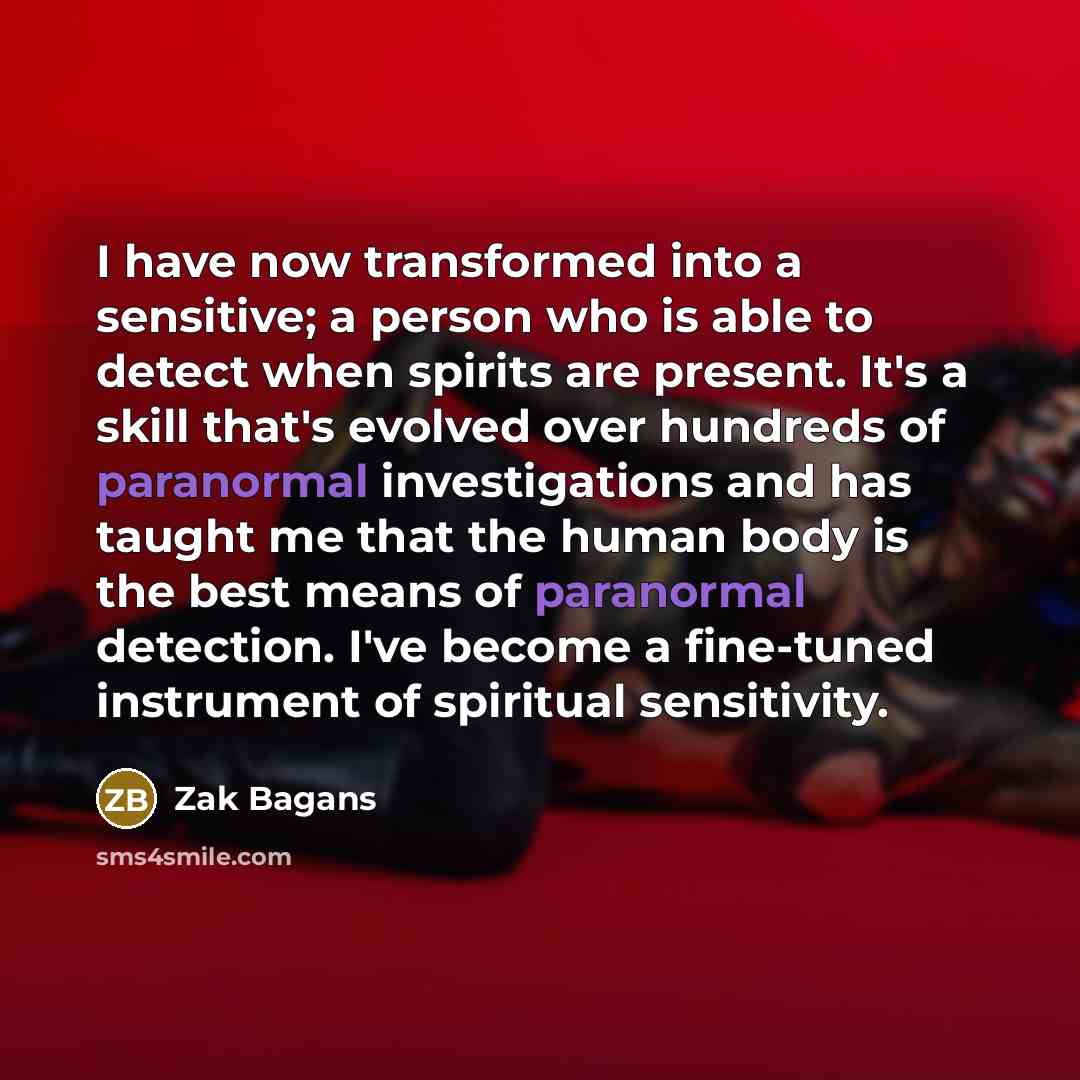 “I have now transformed into a sensitive; a person who is able to detect when spirits are present. It's a skill that's evolved over hundreds of paranormal investigations and has taught me that the human body is the best means of paranormal detection. I've become a fine-tuned instrument of spiritual…” quote by Zak Bagans