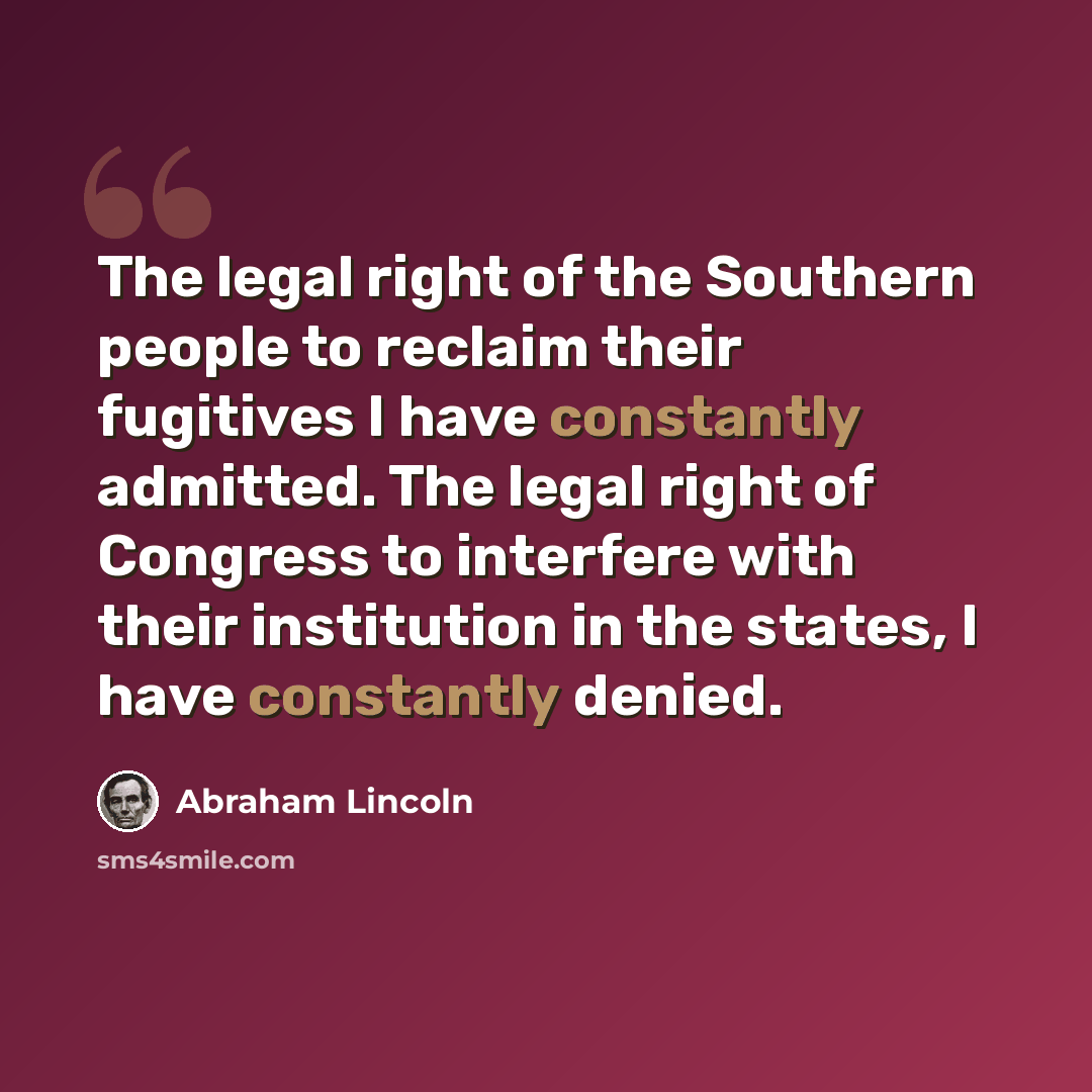 “The legal right of the Southern people to reclaim their fugitives I have constantly admitted. The legal right of Congress to interfere with their institution in the states, I have constantly denied.” quote by Abraham Lincoln
