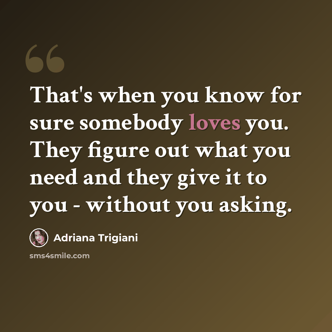“That's when you know for sure somebody loves you. They figure out what you need and they give it to you - without you asking.” quote by Adriana Trigiani