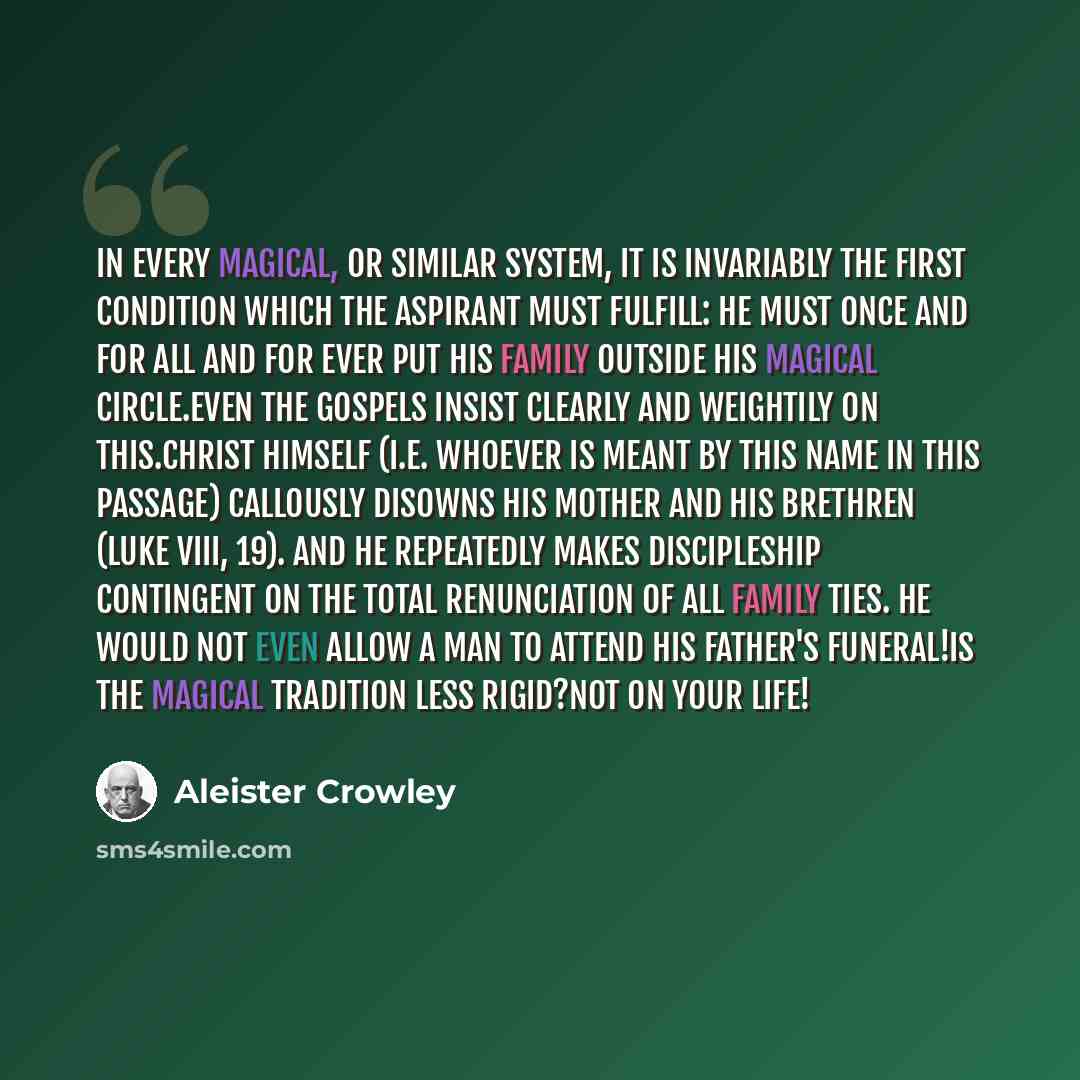 “In every Magical, or similar system, it is invariably the first condition which the Aspirant must fulfill: he must once and for all and for ever put his family outside his magical circle.Even the Gospels insist clearly and weightily on this.Christ himself (i.e. whoever is meant by this name in…” quote by Aleister Crowley