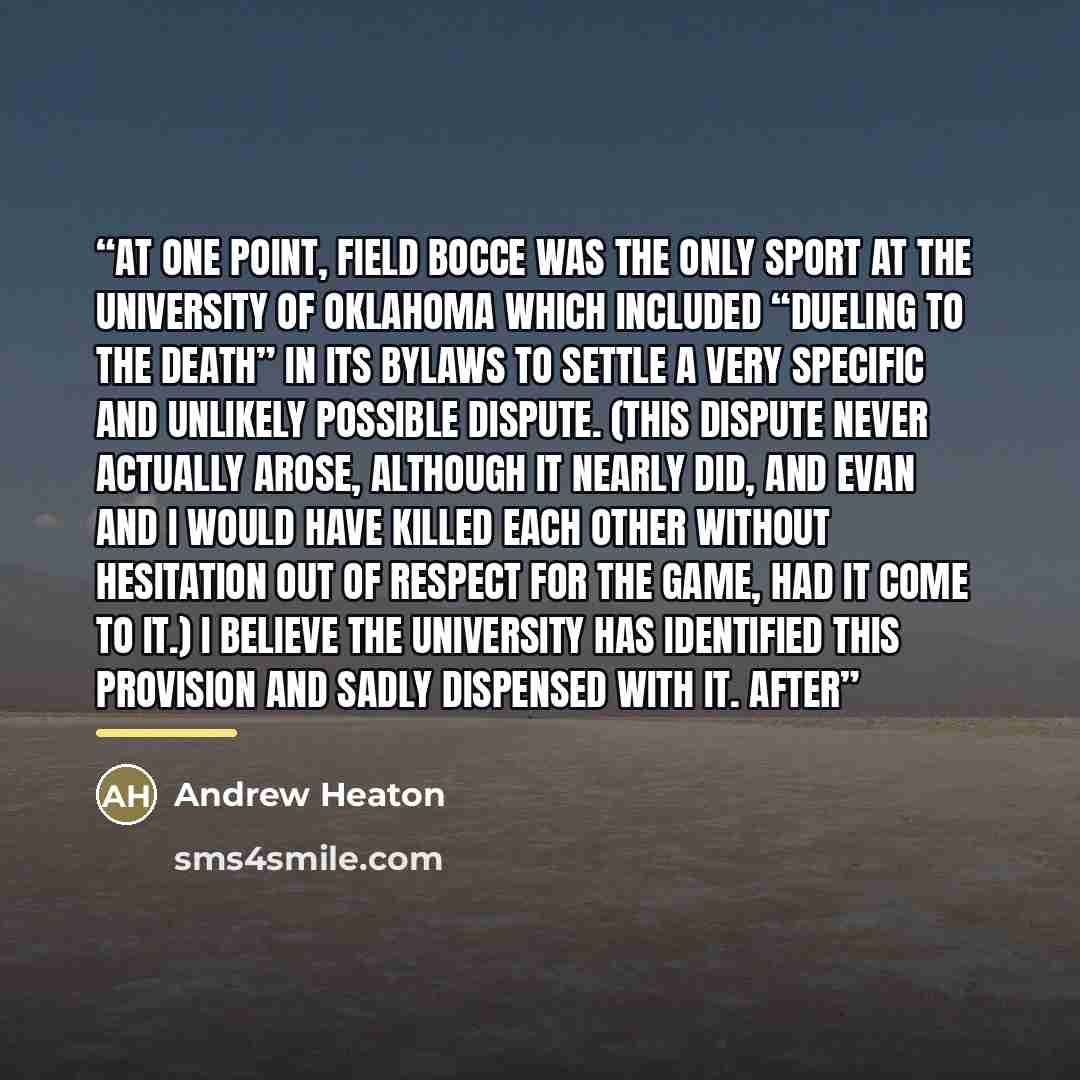 “At one point, field bocce was the only sport at the University of Oklahoma which included “dueling to the death” in its bylaws to settle a very specific and unlikely possible dispute. (This dispute never actually arose, although it nearly did, and Evan and I would have killed each other without…” quote by Andrew Heaton