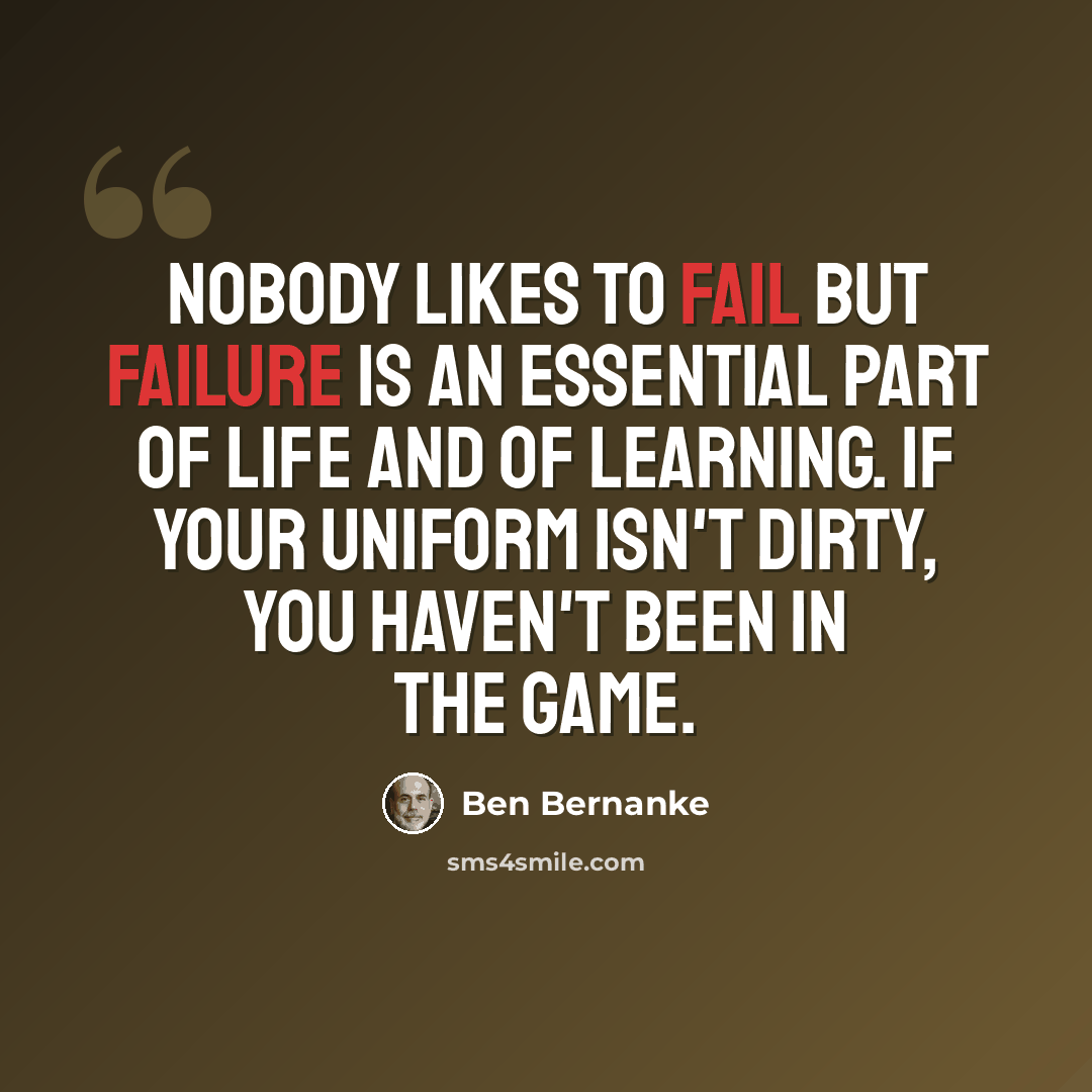 “Nobody likes to fail but failure is an essential part of life and of learning. If your uniform isn't dirty, you haven't been in the game.” quote by Ben Bernanke