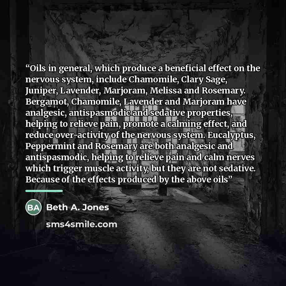 “Oils in general, which produce a beneficial effect on the nervous system, include Chamomile, Clary Sage, Juniper, Lavender, Marjoram, Melissa and Rosemary. Bergamot, Chamomile, Lavender and Marjoram have analgesic, antispasmodic and sedative properties, helping to relieve pain, promote a calming…” quote by Beth A. Jones