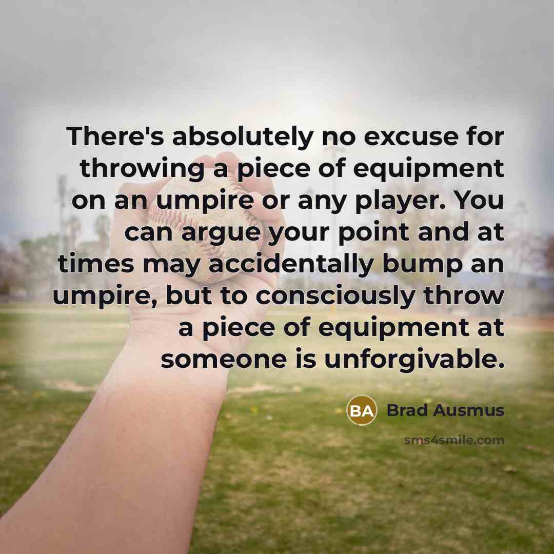 “There's absolutely no excuse for throwing a piece of equipment on an umpire or any player. You can argue your point and at times may accidentally bump an umpire, but to consciously throw a piece of equipment at someone is unforgivable.” quote by Brad Ausmus
