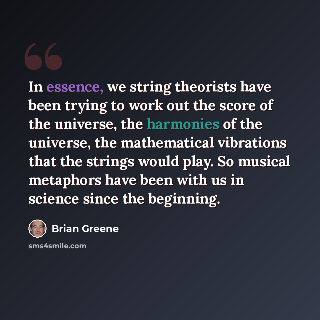 “In essence, we string theorists have been trying to work out the score of the universe, the harmonies of the universe, the mathematical vibrations that the strings would play. So musical metaphors have been with us in science since the beginning.” quote by Brian Greene