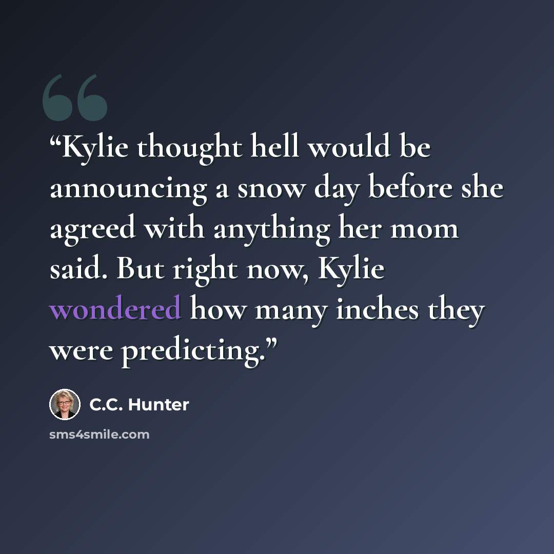 “Kylie thought hell would be announcing a snow day before she agreed with anything her mom said. But right now, Kylie wondered how many inches they were predicting.” quote by C.C. Hunter