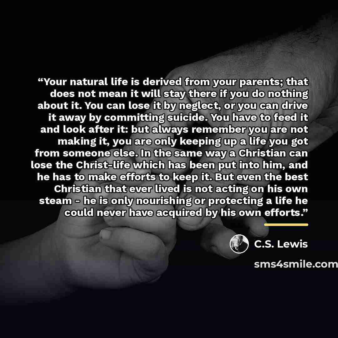 “Your natural life is derived from your parents; that does not mean it will stay there if you do nothing about it. You can lose it by neglect, or you can drive it away by committing suicide. You have to feed it and look after it: but always remember you are not making it, you are only keeping up a…” quote by C.S. Lewis