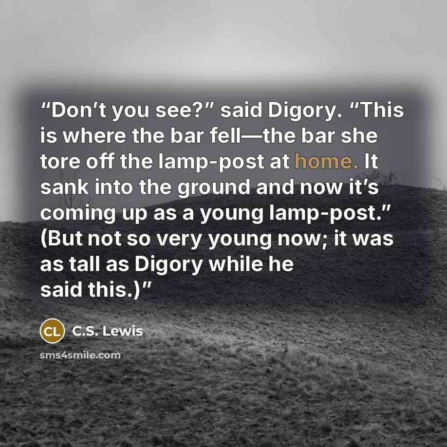 “Don’t you see?” said Digory. “This is where the bar fell—the bar she tore off the lamp-post at home. It sank into the ground and now it’s coming up as a young lamp-post.” (But not so very young now; it was as tall as Digory while he said this.)” quote by C.S. Lewis
