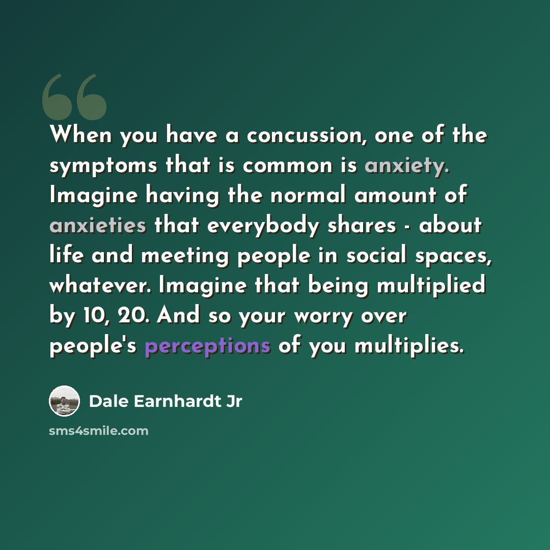 “When you have a concussion, one of the symptoms that is common is anxiety. Imagine having the normal amount of anxieties that everybody shares - about life and meeting people in social spaces, whatever. Imagine that being multiplied by 10, 20. And so your worry over people's perceptions of you…” quote by Dale Earnhardt Jr