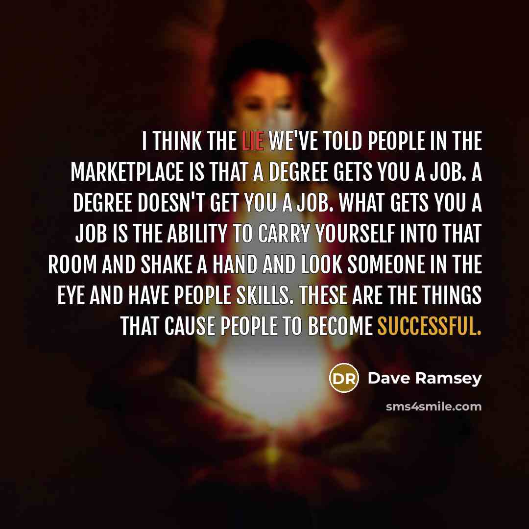 “I think the lie we've told people in the marketplace is that a degree gets you a job. A degree doesn't get you a job. What gets you a job is the ability to carry yourself into that room and shake a hand and look someone in the eye and have people skills. These are the things that cause people to…” quote by Dave Ramsey