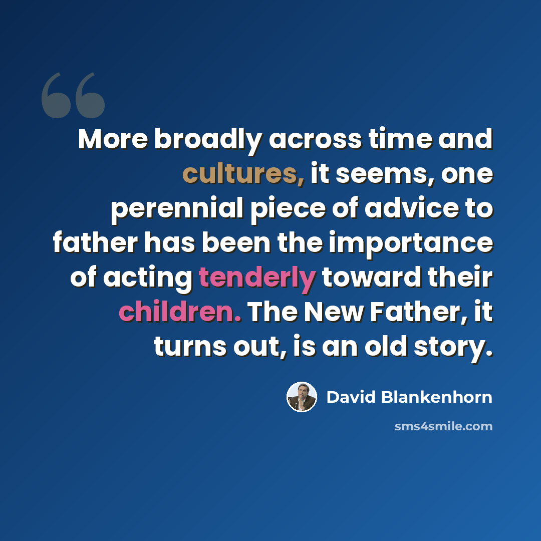 “More broadly across time and cultures, it seems, one perennial piece of advice to father has been the importance of acting tenderly toward their children. The New Father, it turns out, is an old story.” quote by David Blankenhorn