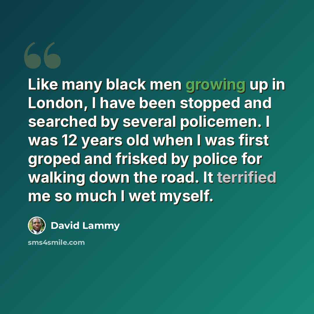 “Like many black men growing up in London, I have been stopped and searched by several policemen. I was 12 years old when I was first groped and frisked by police for walking down the road. It terrified me so much I wet myself.” quote by David Lammy