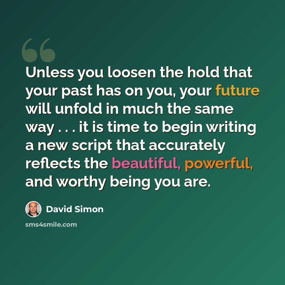 “Unless you loosen the hold that your past has on you, your future will unfold in much the same way . . . it is time to begin writing a new script that accurately reflects the beautiful, powerful, and worthy being you are.” quote by David Simon