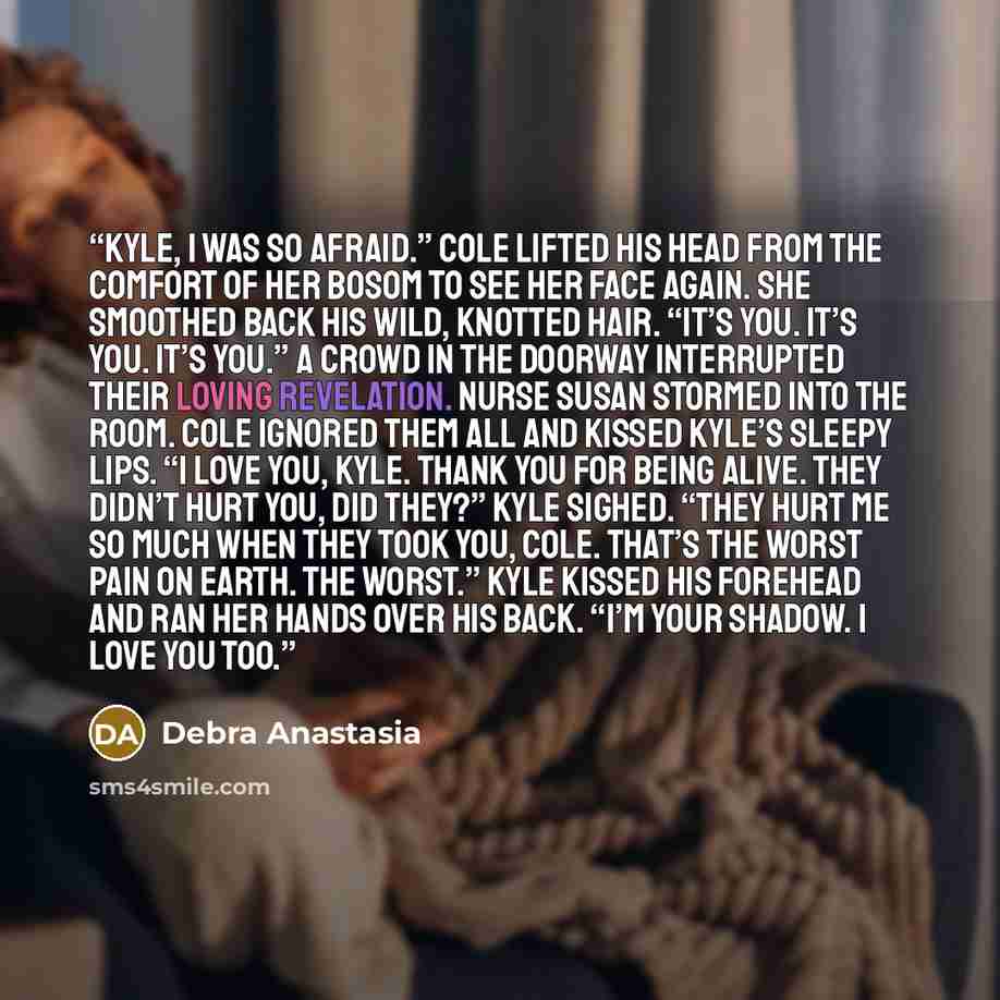 “Kyle, I was so afraid.” Cole lifted his head from the comfort of her bosom to see her face again. She smoothed back his wild, knotted hair. “It’s you. It’s you. It’s you.” A crowd in the doorway interrupted their loving revelation. Nurse Susan stormed into the room. Cole ignored them all and…” quote by Debra Anastasia