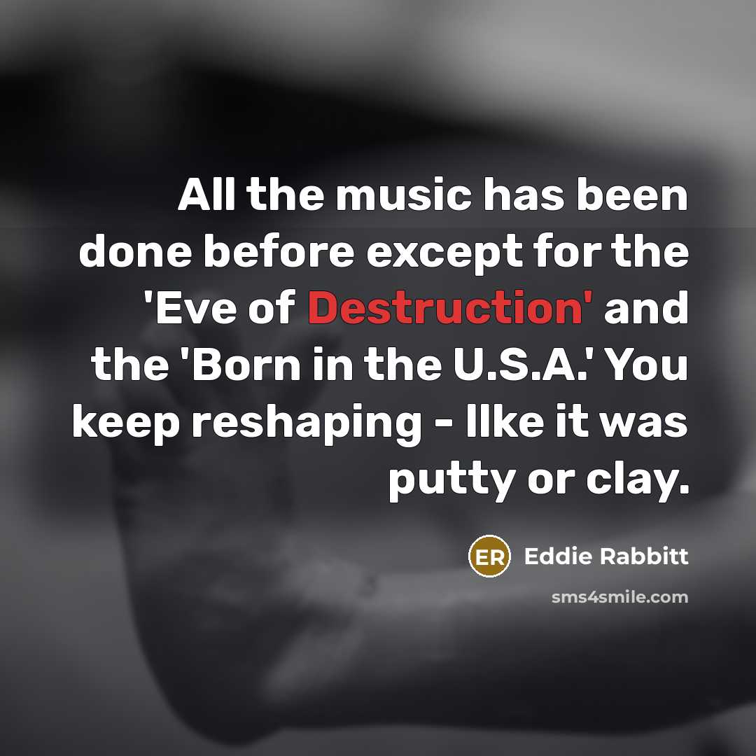 “All the music has been done before except for the 'Eve of Destruction' and the 'Born in the U.S.A.' You keep reshaping - llke it was putty or clay.” quote by Eddie Rabbitt
