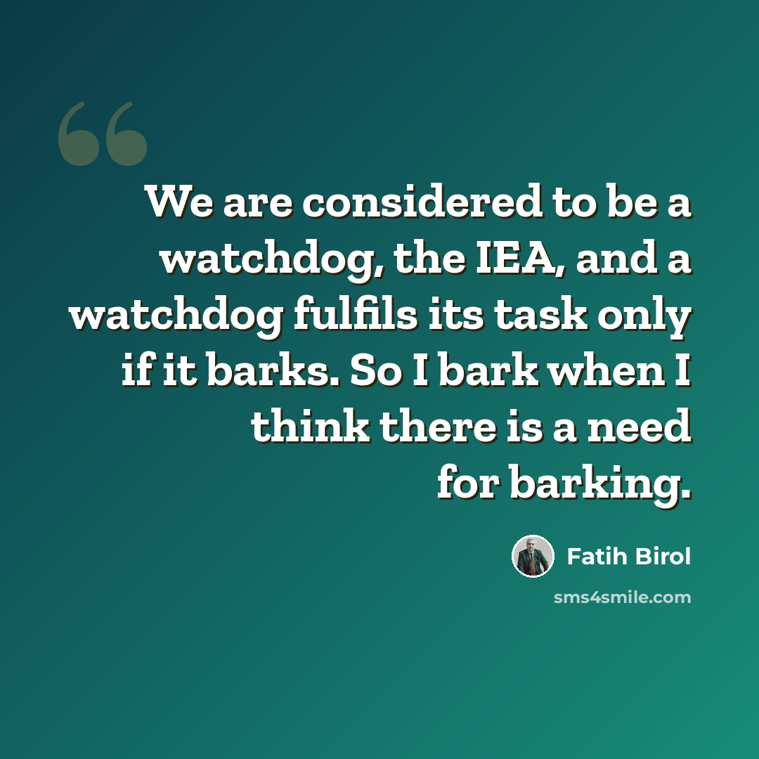 “We are considered to be a watchdog, the IEA, and a watchdog fulfils its task only if it barks. So I bark when I think there is a need for barking.” quote by Fatih Birol
