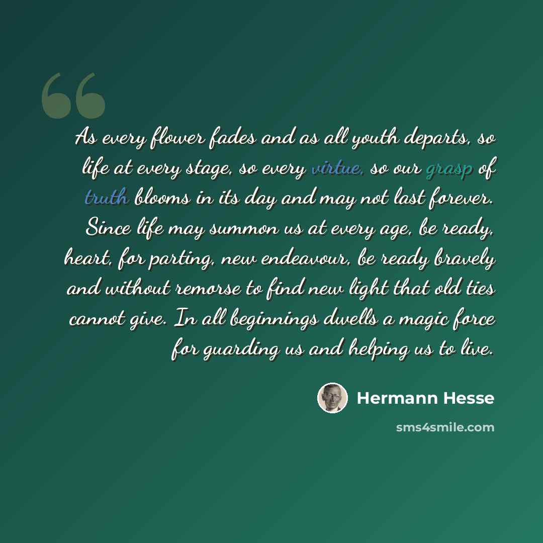 “As every flower fades and as all youth departs, so life at every stage, so every virtue, so our grasp of truth blooms in its day and may not last forever. Since life may summon us at every age, be ready, heart, for parting, new endeavour, be ready bravely and without remorse to find new light that…” quote by Hermann Hesse