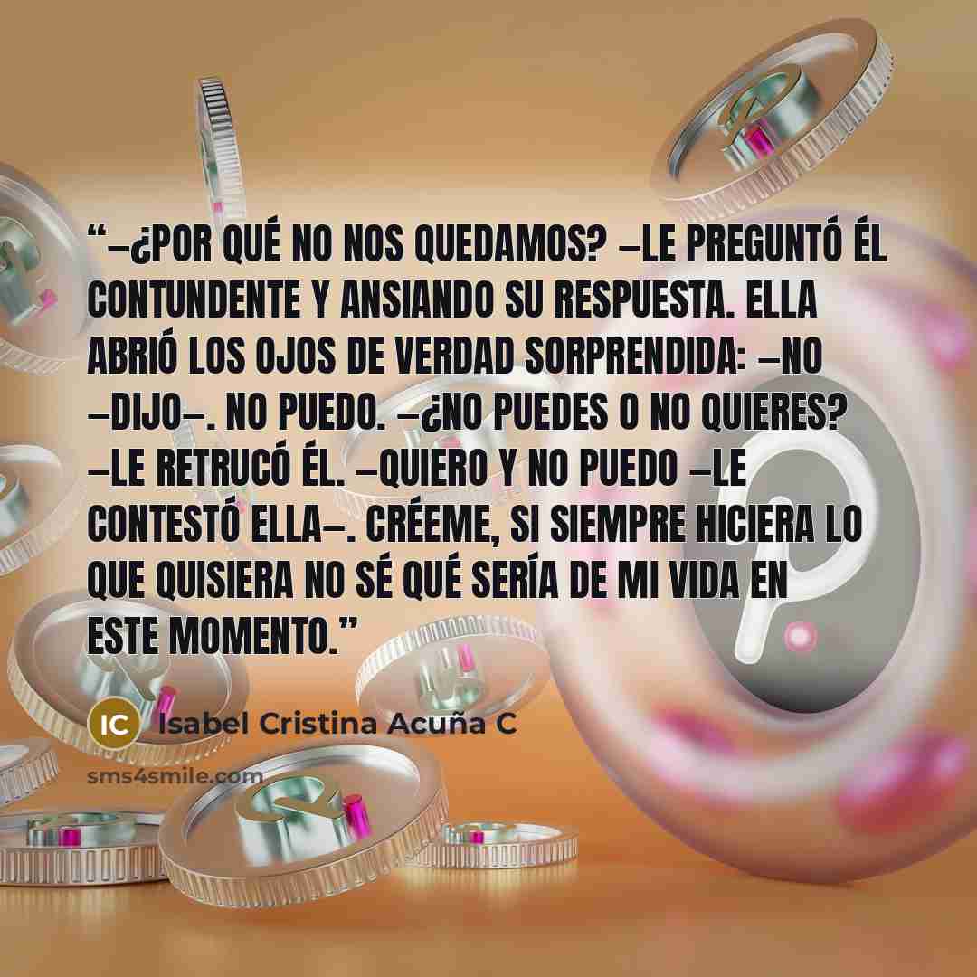 “—¿Por qué no nos quedamos? —le preguntó él contundente y ansiando su respuesta. Ella abrió los ojos de verdad sorprendida: —No —dijo—. No puedo. —¿No puedes o no quieres? —le retrucó él. —Quiero y no puedo —le contestó ella—. Créeme, si siempre hiciera lo que quisiera no sé qué sería de mi vida en…” quote by Isabel Cristina Acuña C