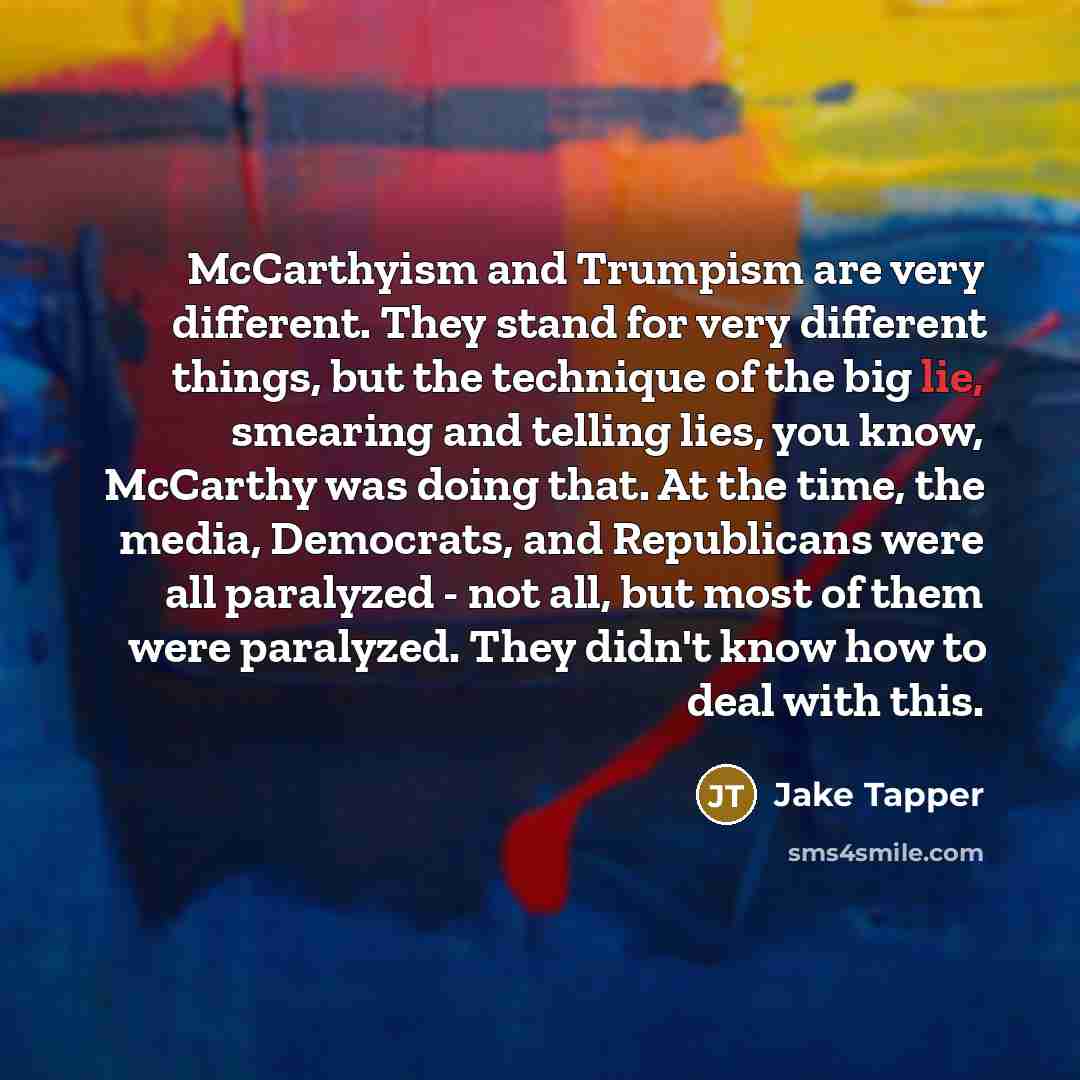 “McCarthyism and Trumpism are very different. They stand for very different things, but the technique of the big lie, smearing and telling lies, you know, McCarthy was doing that. At the time, the media, Democrats, and Republicans were all paralyzed - not all, but most of them were paralyzed. They…” quote by Jake Tapper