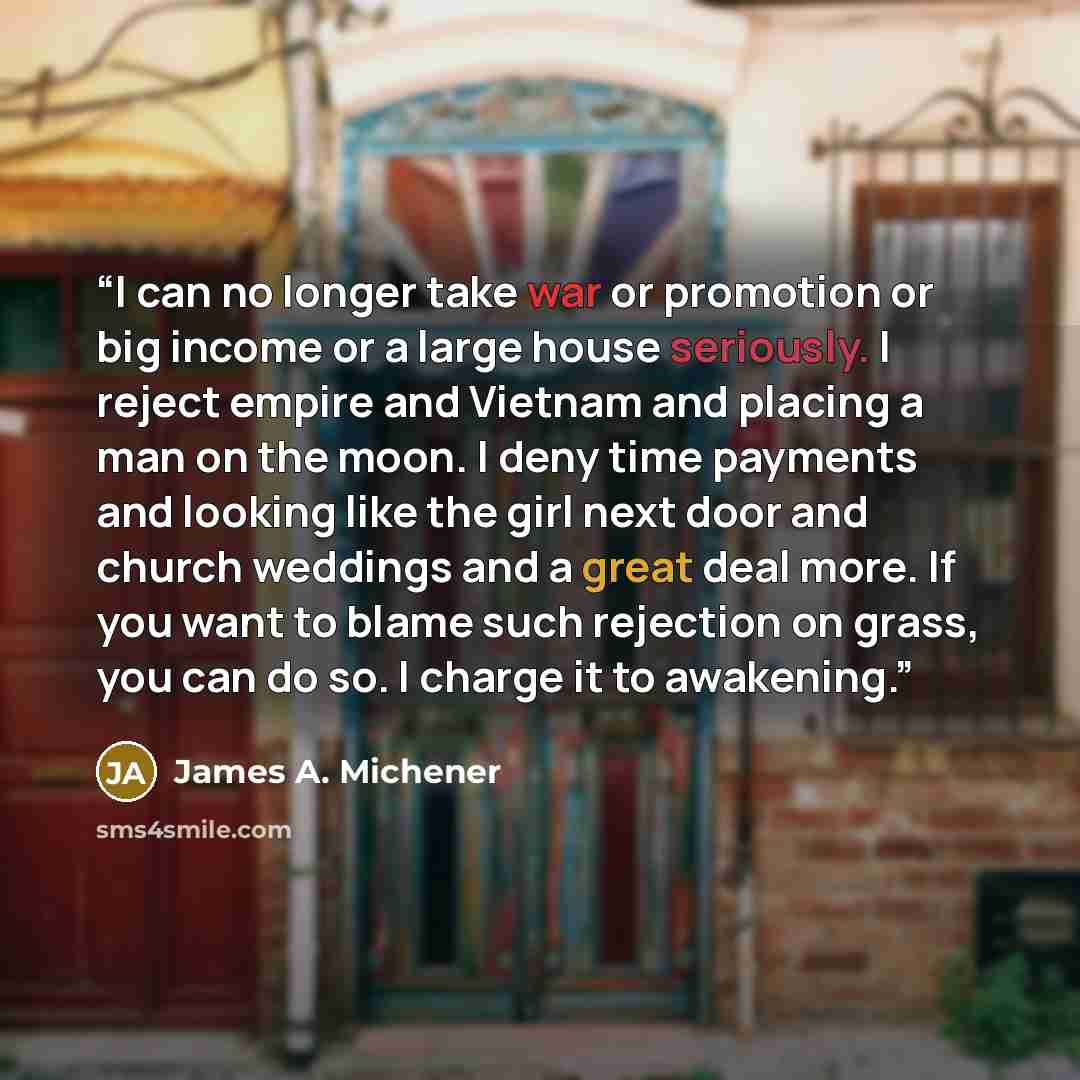 “I can no longer take war or promotion or big income or a large house seriously. I reject empire and Vietnam and placing a man on the moon. I deny time payments and looking like the girl next door and church weddings and a great deal more. If you want to blame such rejection on grass, you can do…” quote by James A. Michener