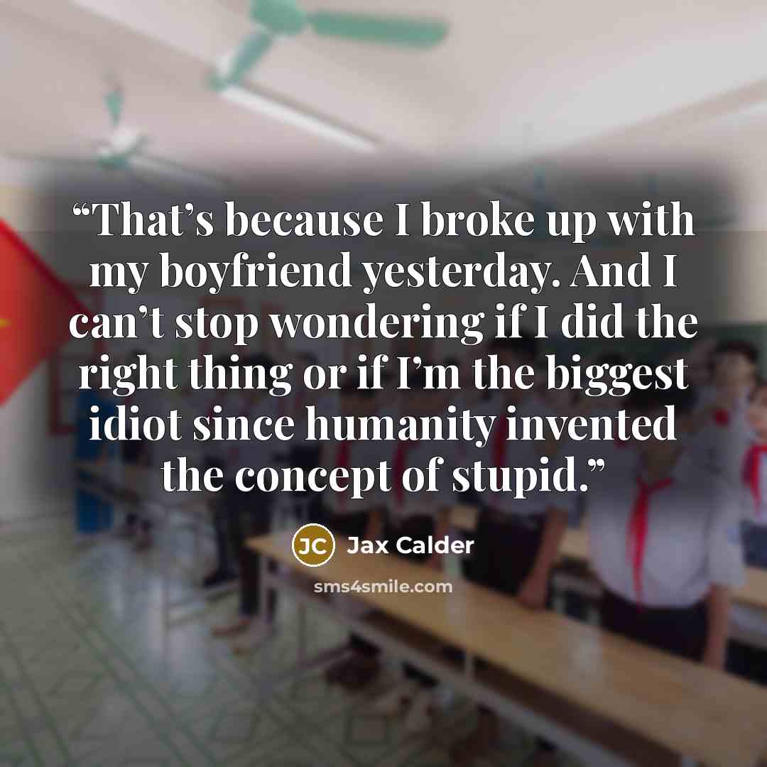 “That’s because I broke up with my boyfriend yesterday. And I can’t stop wondering if I did the right thing or if I’m the biggest idiot since humanity invented the concept of stupid.” quote by Jax Calder