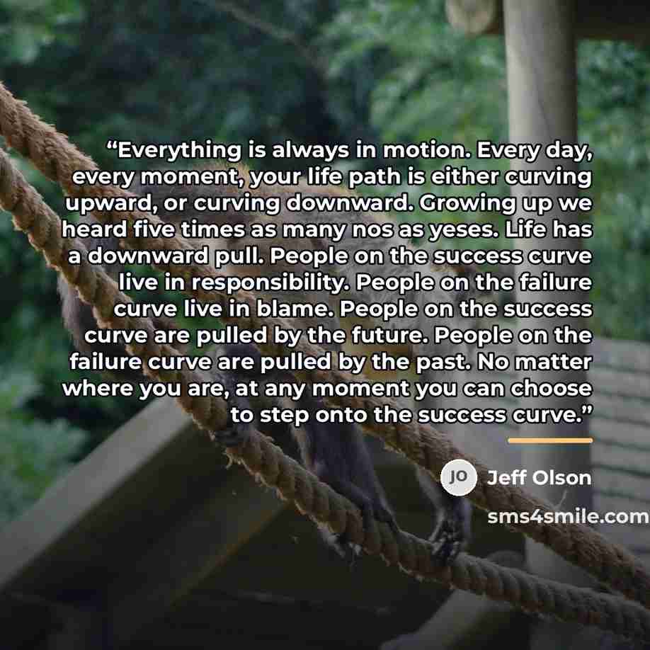 “Everything is always in motion. Every day, every moment, your life path is either curving upward, or curving downward. Growing up we heard five times as many nos as yeses. Life has a downward pull. People on the success curve live in responsibility. People on the failure curve live in blame…” quote by Jeff Olson