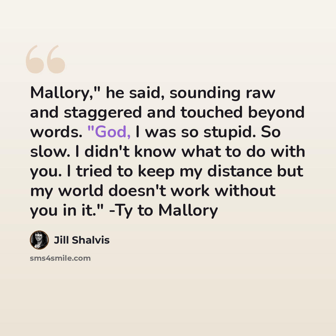 “Mallory," he said, sounding raw and staggered and touched beyond words. "God, I was so stupid. So slow. I didn't know what to do with you. I tried to keep my distance but my world doesn't work without you in it." -Ty to Mallory” quote by Jill Shalvis
