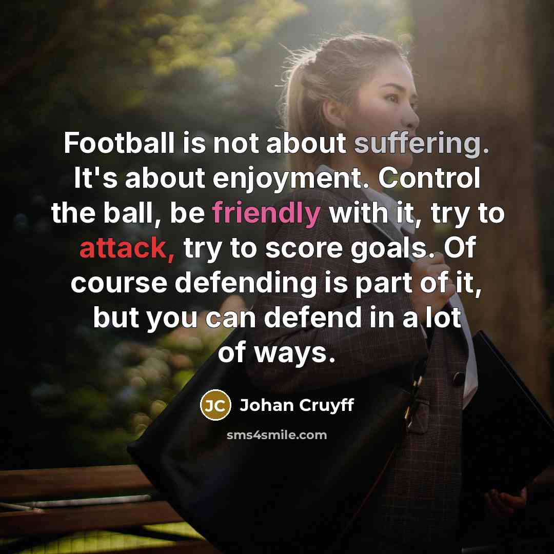 “Football is not about suffering. It's about enjoyment. Control the ball, be friendly with it, try to attack, try to score goals. Of course defending is part of it, but you can defend in a lot of ways.” quote by Johan Cruyff