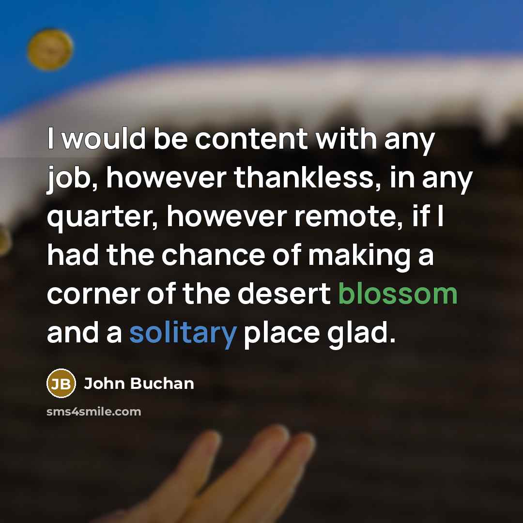 “I would be content with any job, however thankless, in any quarter, however remote, if I had the chance of making a corner of the desert blossom and a solitary place glad.” quote by John Buchan