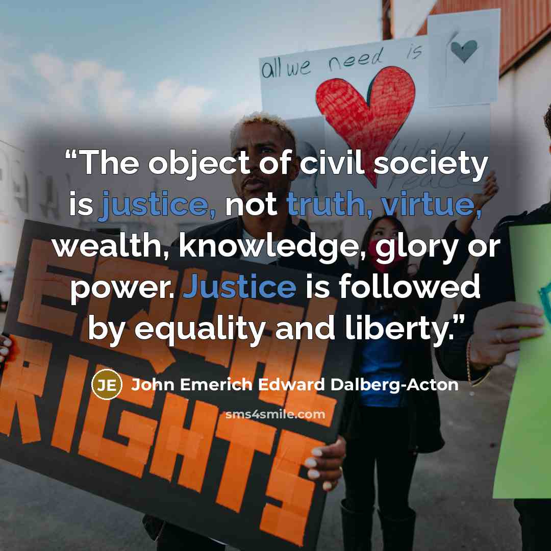 “The object of civil society is justice, not truth, virtue, wealth, knowledge, glory or power. Justice is followed by equality and liberty.” quote by John Emerich Edward Dalberg-Acton