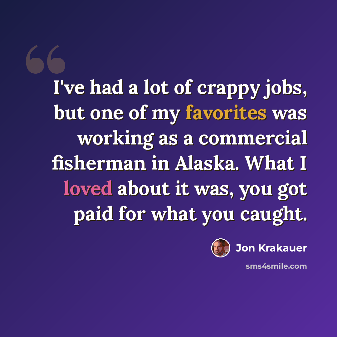 “I've had a lot of crappy jobs, but one of my favorites was working as a commercial fisherman in Alaska. What I loved about it was, you got paid for what you caught.” quote by Jon Krakauer