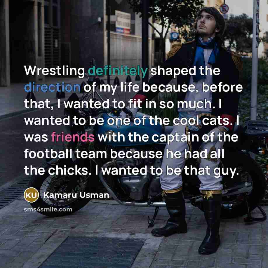 “Wrestling definitely shaped the direction of my life because, before that, I wanted to fit in so much. I wanted to be one of the cool cats. I was friends with the captain of the football team because he had all the chicks. I wanted to be that guy.” quote by Kamaru Usman