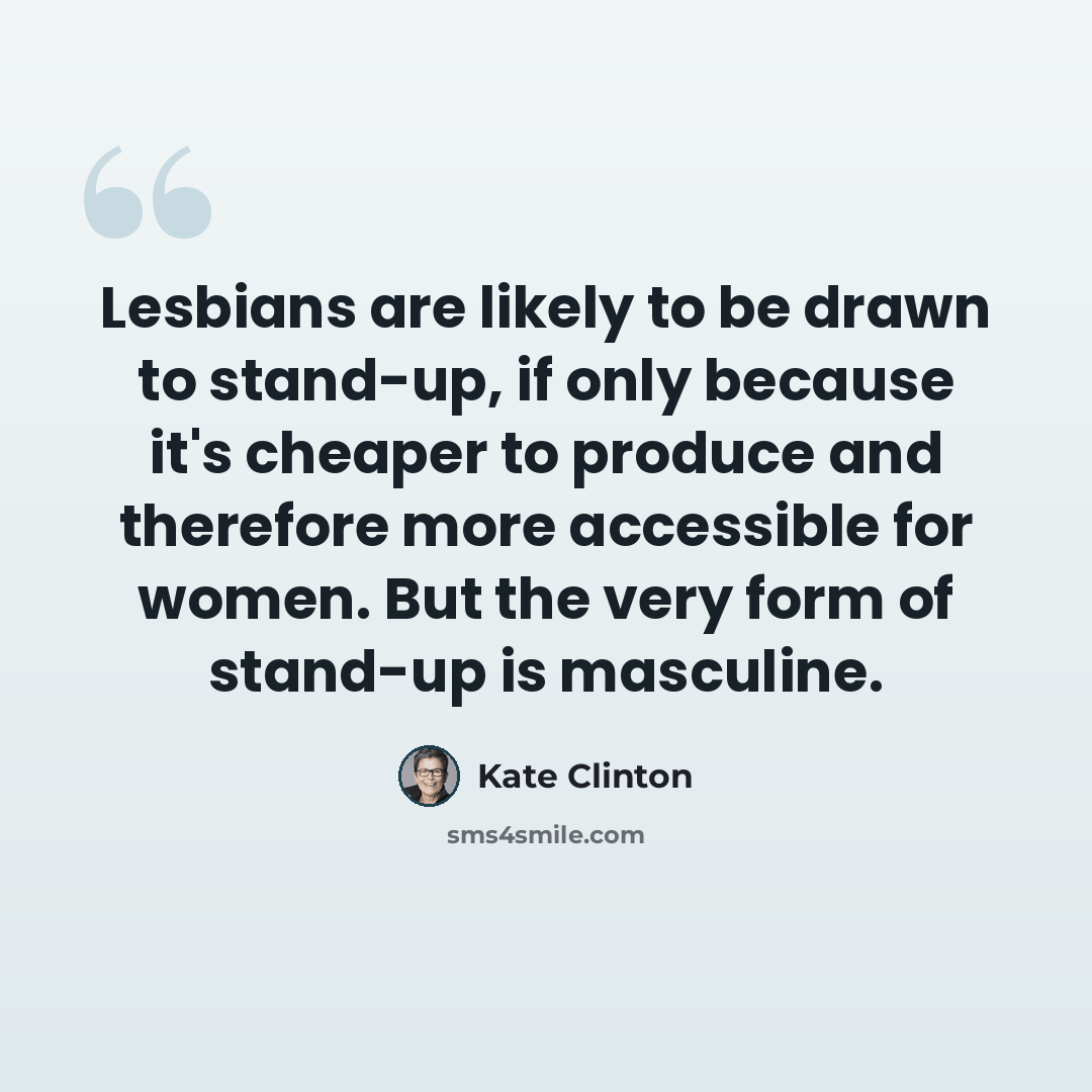 “Lesbians are likely to be drawn to stand-up, if only because it's cheaper to produce and therefore more accessible for women. But the very form of stand-up is masculine.” quote by Kate Clinton