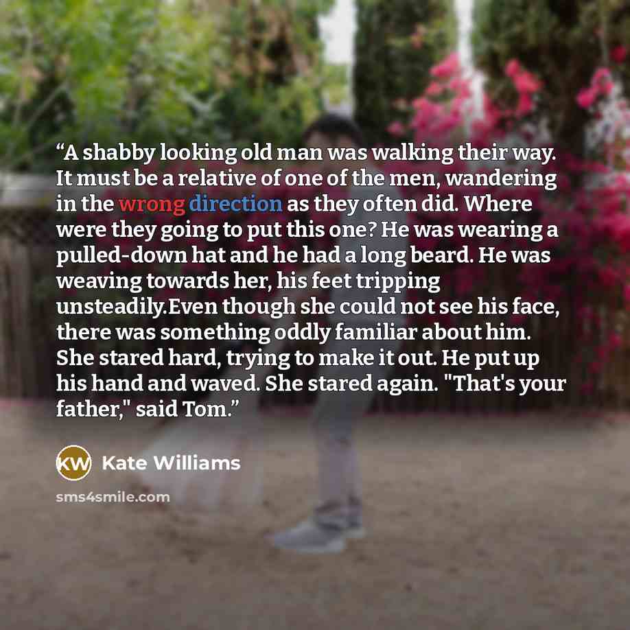 “A shabby looking old man was walking their way. It must be a relative of one of the men, wandering in the wrong direction as they often did. Where were they going to put this one? He was wearing a pulled-down hat and he had a long beard. He was weaving towards her, his feet tripping…” quote by Kate Williams