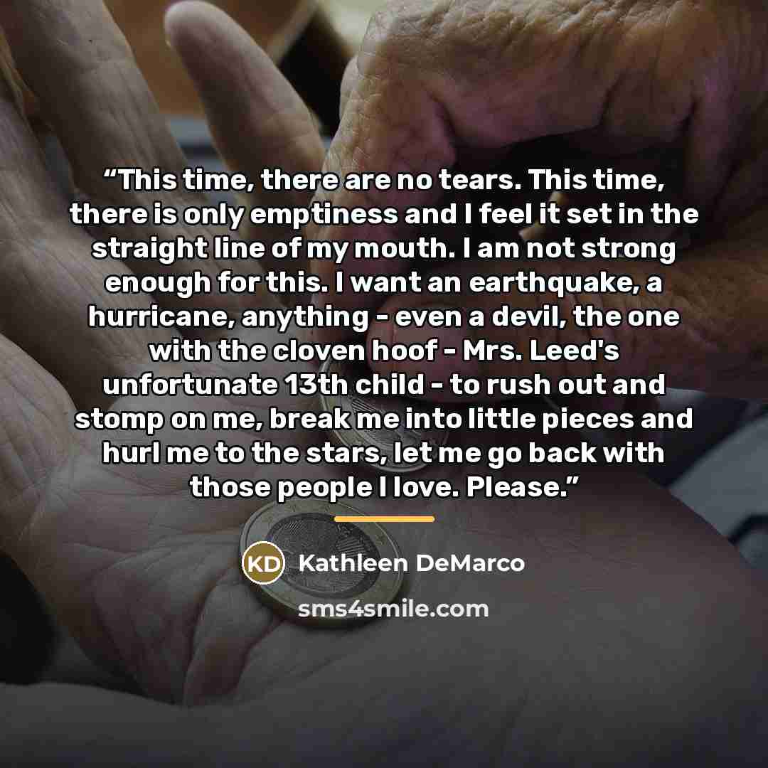 “This time, there are no tears. This time, there is only emptiness and I feel it set in the straight line of my mouth. I am not strong enough for this. I want an earthquake, a hurricane, anything - even a devil, the one with the cloven hoof - Mrs. Leed's unfortunate 13th child - to rush out and…” quote by Kathleen DeMarco