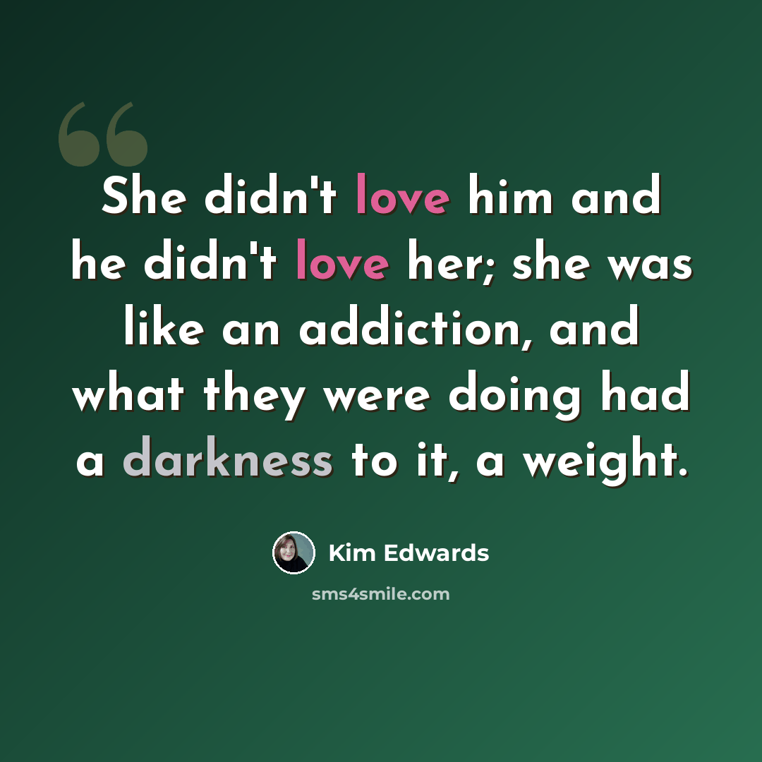 “She didn't love him and he didn't love her; she was like an addiction, and what they were doing had a darkness to it, a weight.” quote by Kim Edwards