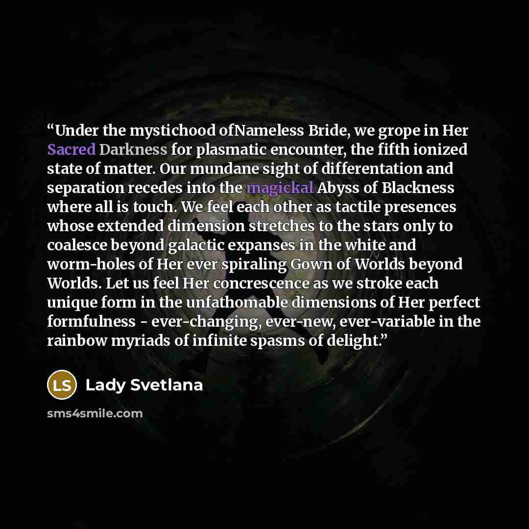 “Under the mystichood ofNameless Bride, we grope in Her Sacred Darkness for plasmatic encounter, the fifth ionized state of matter. Our mundane sight of differentation and separation recedes into the magickal Abyss of Blackness where all is touch. We feel each other as tactile presences whose…” quote by Lady Svetlana