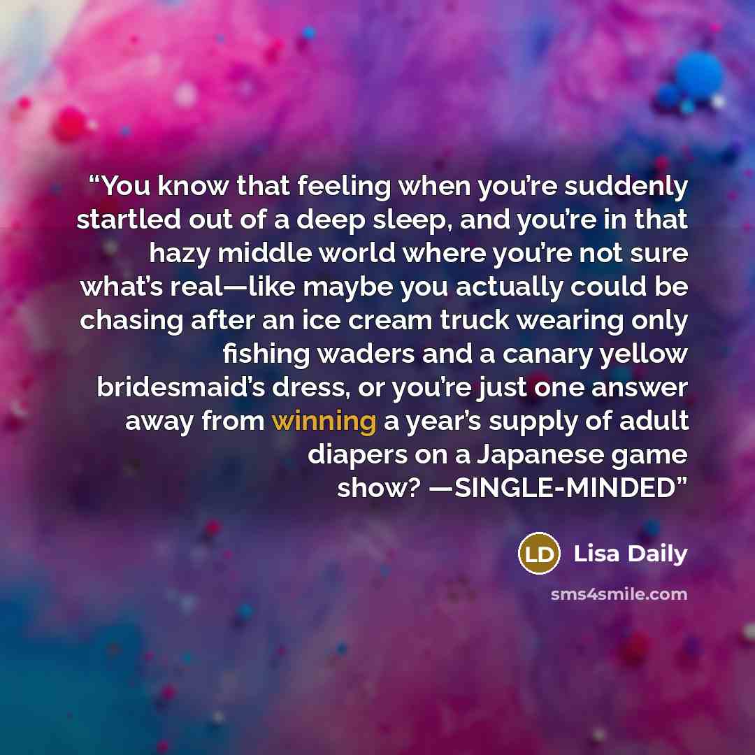 “You know that feeling when you’re suddenly startled out of a deep sleep, and you’re in that hazy middle world where you’re not sure what’s real—like maybe you actually could be chasing after an ice cream truck wearing only fishing waders and a canary yellow bridesmaid’s dress, or you’re just one…” quote by Lisa Daily