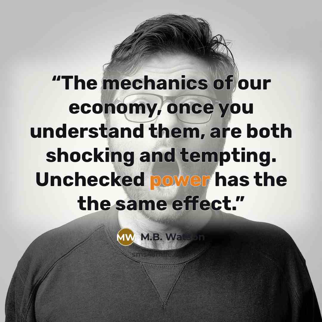 “The mechanics of our economy, once you understand them, are both shocking and tempting. Unchecked power has the the same effect.” quote by M.B. Watson