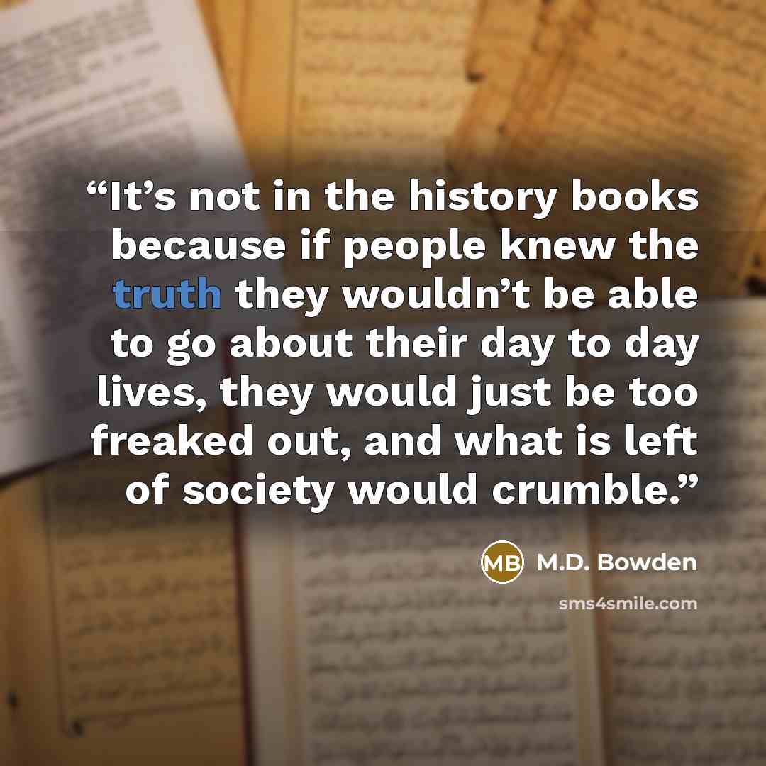 “It’s not in the history books because if people knew the truth they wouldn’t be able to go about their day to day lives, they would just be too freaked out, and what is left of society would crumble.” quote by M.D. Bowden